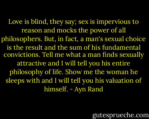 Love is blind, they say; sex is impervious to reason and mocks the power of all philosophers. But, in fact, a man's sexual choice is the result and the sum of his fundamental convictions. Tell me what a man finds sexually attractive and I will tell you his entire philosophy of life. Show me the woman he sleeps with and I will tell you his valuation of himself. - Ayn Rand