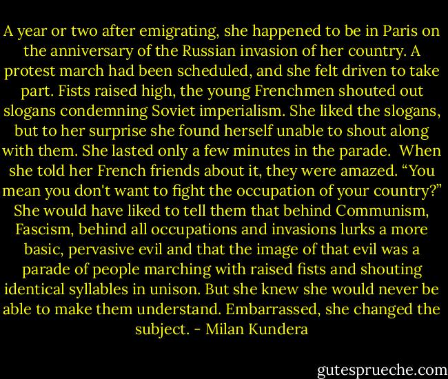 A year or two after emigrating, she happened to be in Paris on the anniversary of the Russian invasion of her country. A protest march had been scheduled, and she felt driven to take part. Fists raised high, the young Frenchmen shouted out slogans condemning Soviet imperialism. She liked the slogans, but to her surprise she found herself unable to shout along with them. She lasted only a few minutes in the parade.<br /><br />When she told her French friends about it, they were amazed. “You mean you don't want to fight the occupation of your country?” She would have liked to tell them that behind Communism, Fascism, behind all occupations and invasions lurks a more basic, pervasive evil and that the image of that evil was a parade of people marching with raised fists and shouting identical syllables in unison. But she knew she would never be able to make them understand. Embarrassed, she changed the subject. - Milan Kundera