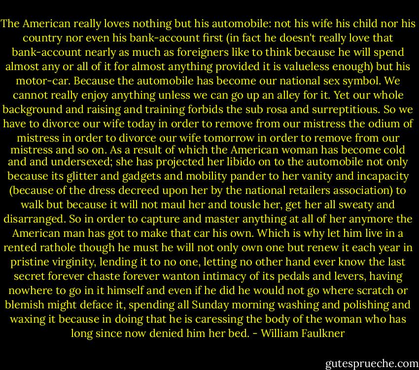 The American really loves nothing but his automobile: not his wife his child nor his country nor even his bank-account first (in fact he doesn't really love that bank-account nearly as much as foreigners like to think because he will spend almost any or all of it for almost anything provided it is valueless enough) but his motor-car. Because the automobile has become our national sex symbol. We cannot really enjoy anything unless we can go up an alley for it. Yet our whole background and raising and training forbids the sub rosa and surreptitious. So we have to divorce our wife today in order to remove from our mistress the odium of mistress in order to divorce our wife tomorrow in order to remove from our mistress and so on. As a result of which the American woman has become cold and and undersexed; she has projected her libido on to the automobile not only because its glitter and gadgets and mobility pander to her vanity and incapacity (because of the dress decreed upon her by the national retailers association) to walk but because it will not maul her and tousle her, get her all sweaty and disarranged. So in order to capture and master anything at all of her anymore the American man has got to make that car his own. Which is why let him live in a rented rathole though he must he will not only own one but renew it each year in pristine virginity, lending it to no one, letting no other hand ever know the last secret forever chaste forever wanton intimacy of its pedals and levers, having nowhere to go in it himself and even if he did he would not go where scratch or blemish might deface it, spending all Sunday morning washing and polishing and waxing it because in doing that he is caressing the body of the woman who has long since now denied him her bed. - William Faulkner