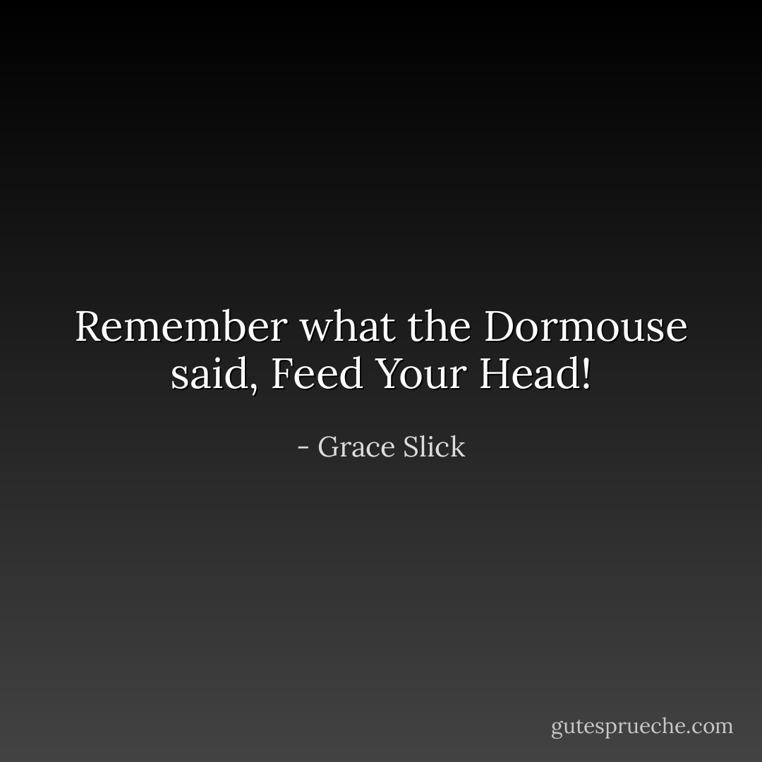 Remember what the Dormouse said, Feed Your Head! - Grace Slick