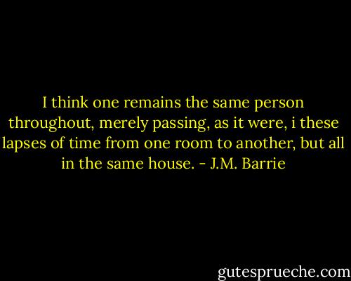 I think one remains the same person throughout, merely passing, as it were, i these lapses of time from one room to another, but all in the same house. - J.M. Barrie