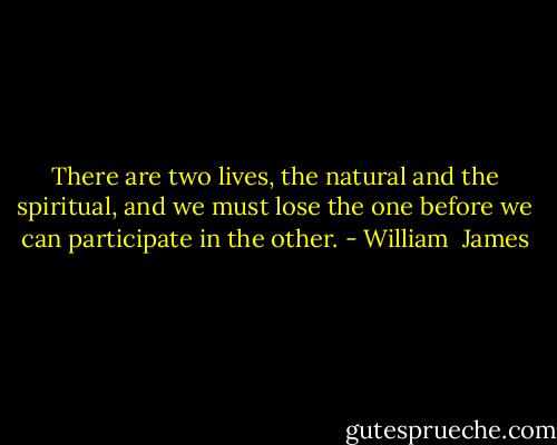 There are two lives, the natural and the spiritual, and we must lose the one before we can participate in the other. - William  James
