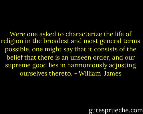 Were one asked to characterize the life of religion in the broadest and most general terms possible, one might say that it consists of the belief that there is an unseen order, and our supreme good lies in harmoniously adjusting ourselves thereto. - William  James