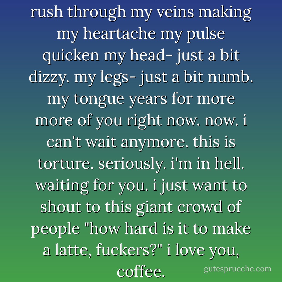 the warmth<br />in my mouth.<br />that rush<br />through my veins<br />making my heartache<br />my pulse quicken<br />my head-<br />just a bit dizzy.<br />my legs-<br />just a bit numb.<br />my tongue<br />years for more<br />more of you<br />right now.<br />now.<br />i can't wait anymore.<br />this is torture.<br />seriously.<br />i'm in hell.<br />waiting for you.<br />i just want to shout<br />to this giant crowd of people<br />"how hard is it to make a latte, fuckers?"<br />i love you, coffee. - Pamela Ribon