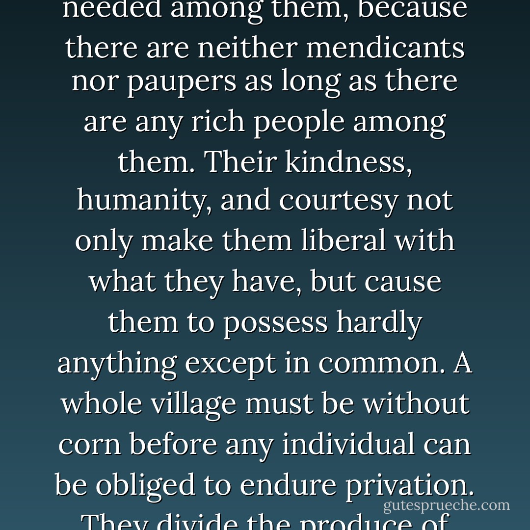 They still possess virtues which might cause shame to most Christians. No hospitals are needed among them, because there are neither mendicants nor paupers as long as there are any rich people among them. Their kindness, humanity, and courtesy not only make them liberal with what they have, but cause them to possess hardly anything except in common. A whole village must be without corn before any individual can be obliged to endure privation. They divide the produce of their fisheries equally with all who come - Reuben Gold Thwaites