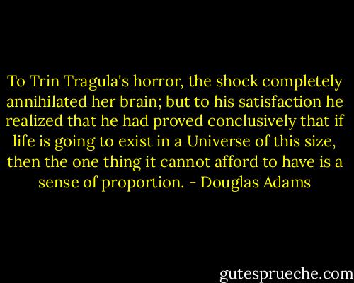 To Trin Tragula's horror, the shock completely annihilated her brain; but to his satisfaction he realized that he had proved conclusively that if life is going to exist in a Universe of this size, then the one thing it cannot afford to have is a sense of proportion. - Douglas Adams
