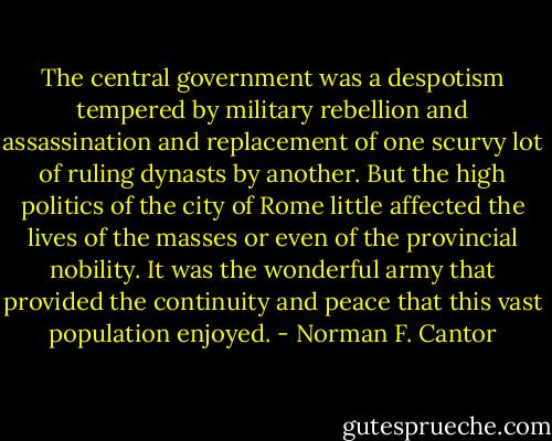 The central government was a despotism tempered by military rebellion and assassination and replacement of one scurvy lot of ruling dynasts by another. But the high politics of the city of Rome little affected the lives of the masses or even of the provincial nobility. It was the wonderful army that provided the continuity and peace that this vast population enjoyed. - Norman F. Cantor