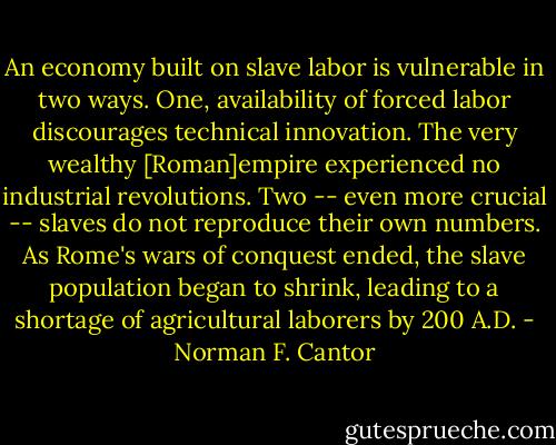 An economy built on slave labor is vulnerable in two ways. One, availability of forced labor discourages technical innovation. The very wealthy [Roman]empire experienced no industrial revolutions. Two -- even more crucial -- slaves do not reproduce their own numbers. As Rome's wars of conquest ended, the slave population began to shrink, leading to a shortage of agricultural laborers by 200 A.D. - Norman F. Cantor