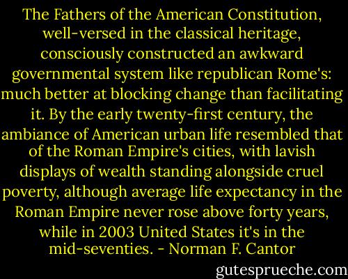 The Fathers of the American Constitution, well-versed in the classical heritage, consciously constructed an awkward governmental system like republican Rome's: much better at blocking change than facilitating it. By the early twenty-first century, the ambiance of American urban life resembled that of the Roman Empire's cities, with lavish displays of wealth standing alongside cruel poverty, although average life expectancy in the Roman Empire never rose above forty years, while in 2003 United States it's in the mid-seventies. - Norman F. Cantor