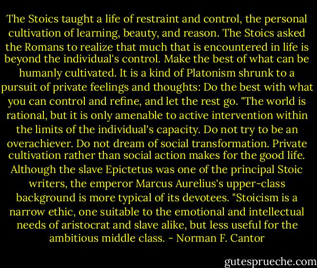 The Stoics taught a life of restraint and control, the personal cultivation of learning, beauty, and reason. The Stoics asked the Romans to realize that much that is encountered in life is beyond the individual's control. Make the best of what can be humanly cultivated. It is a kind of Platonism shrunk to a pursuit of private feelings and thoughts: Do the best with what you can control and refine, and let the rest go.<br />"The world is rational, but it is only amenable to active intervention within the limits of the individual's capacity. Do not try to be an overachiever. Do not dream of social transformation. Private cultivation rather than social action makes for the good life. Although the slave Epictetus was one of the principal Stoic writers, the emperor Marcus Aurelius's upper-class background is more typical of its devotees.<br />"Stoicism is a narrow ethic, one suitable to the emotional and intellectual needs of aristocrat and slave alike, but less useful for the ambitious middle class. - Norman F. Cantor