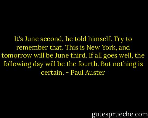It's June second, he told himself. Try to remember that. This is New York, and tomorrow will be June third. If all goes well, the following day will be the fourth. But nothing is certain. - Paul Auster