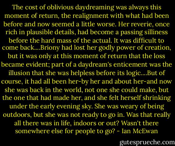 The cost of oblivious daydreaming was always this moment of return, the realignment with what had been before and now seemed a little worse. Her reverie, once rich in plausible details, had become a passing silliness before the hard mass of the actual. It was difficult to come back....Briony had lost her godly power of creation, but it was only at this moment of return that the loss became evident; part of a daydream's enticement was the illusion that she was helpless before its logic....But of course, it had all been her-by her and about her-and now she was back in the world, not one she could make, but the one that had made her, and she felt herself shrinking under the early evening sky. She was weary of being outdoors, but she was not ready to go in. Was that really all there was in life, indoors or out? Wasn't there somewhere else for people to go? - Ian McEwan