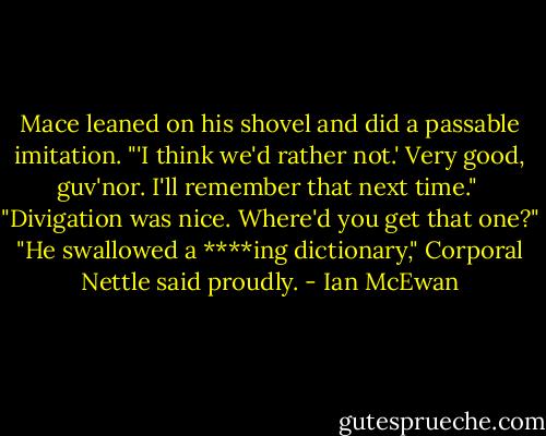 Mace leaned on his shovel and did a passable imitation. "'I think we'd rather not.' Very good, guv'nor. I'll remember that next time." <br />"Divigation was nice. Where'd you get that one?"<br />"He swallowed a ****ing dictionary," Corporal Nettle said proudly. - Ian McEwan
