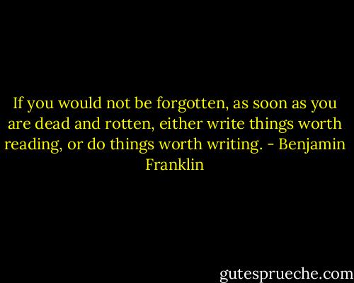 If you would not be forgotten, as soon as you are dead and rotten, either write things worth reading, or do things worth writing. - Benjamin Franklin