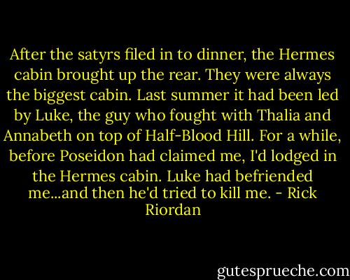 After the satyrs filed in to dinner, the Hermes cabin brought up the rear. They were always the biggest cabin. Last summer it had been led by Luke, the guy who fought with Thalia and Annabeth on top of Half-Blood Hill. For a while, before Poseidon had claimed me, I'd lodged in the Hermes cabin. Luke had befriended me...and then he'd tried to kill me. - Rick Riordan