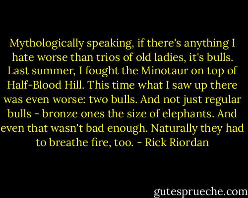 Mythologically speaking, if there's anything I hate worse than trios of old ladies, it's bulls. Last summer, I fought the Minotaur on top of Half-Blood Hill. This time what I saw up there was even worse: two bulls. And not just regular bulls - bronze ones the size of elephants. And even that wasn't bad enough. Naturally they had to breathe fire, too. - Rick Riordan