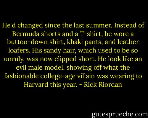 He'd changed since the last summer. Instead of Bermuda shorts and a T-shirt, he wore a button-down shirt, khaki pants, and leather loafers. His sandy hair, which used to be so unruly, was now clipped short. He look like an evil male model, showing off what the fashionable college-age villain was wearing to Harvard this year. - Rick Riordan