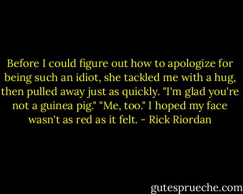 Before I could figure out how to apologize for being such an idiot, she tackled me with a hug, then pulled away just as quickly. "I'm glad you're not a guinea pig."<br />"Me, too." I hoped my face wasn't as red as it felt. - Rick Riordan