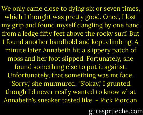 We only came close to dying six or seven times, which I thought was pretty good. Once, I lost my grip and found myself dangling by one hand from a ledge fifty feet above the rocky surf. But I found another handhold and kept climbing. A minute later Annabeth hit a slippery patch of moss and her foot slipped. Fortunately, she found something else to put it against. Unfortunately, that something was mt face.<br />"Sorry," she murmured.<br />"S'okay," I grunted, though I'd never really wanted to know what Annabeth's sneaker tasted like. - Rick Riordan