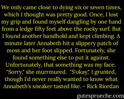 We only came close to dying six or seven times, which I thought was pretty good. Once, I lost my grip and found myself dangling by one hand from a ledge fifty feet above the rocky surf. But I found another handhold and kept climbing. A minute later Annabeth hit a slippery patch of moss and her foot slipped. Fortunately, she found something else to put it against. Unfortunately, that something was my face. <br />"Sorry," she murrmured. <br />"S'okay," I grunted, though I'd never really wanted to know what Annabeth's sneaker tasted like. - Rick Riordan