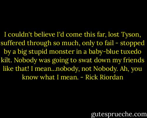I couldn't believe I'd come this far, lost Tyson, suffered through so much, only to fail - stopped by a big stupid monster in a baby-blue tuxedo kilt. Nobody was going to swat down my friends like that! I mean...nobody, not Nobody. Ah, you know what I mean. - Rick Riordan