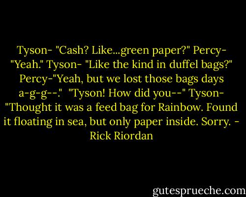 Tyson- "Cash? Like...green paper?"<br />Percy- "Yeah."<br />Tyson- "Like the kind in duffel bags?"<br />Percy-"Yeah, but we lost those bags days a-g-g--."<br /> "Tyson! How did you--"<br />Tyson- "Thought it was a feed bag for Rainbow. Found it floating in sea, but only paper inside. Sorry. - Rick Riordan