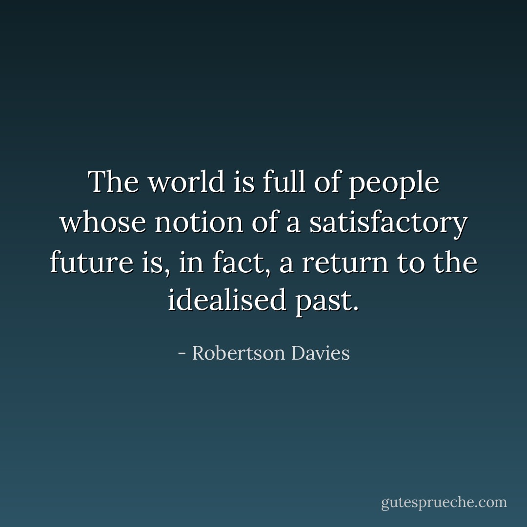 The world is full of people whose notion of a satisfactory future is, in fact, a return to the idealised past. - Robertson Davies