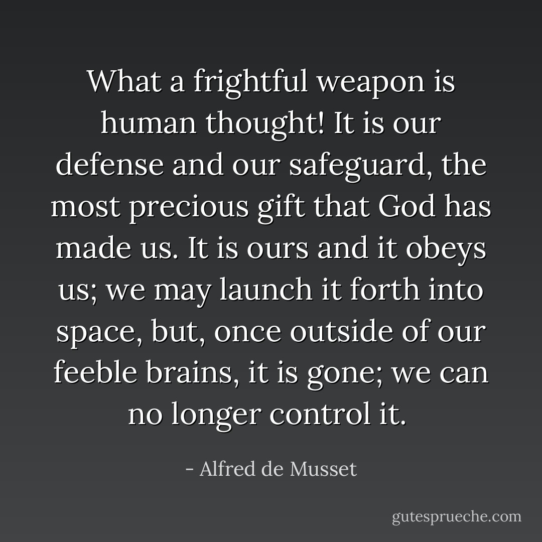 What a frightful weapon is human thought! It is our defense and our safeguard, the most precious gift that God has made us. It is ours and it obeys us; we may launch it forth into space, but, once outside of our feeble brains, it is gone; we can no longer control it.  - Alfred de Musset