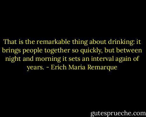 That is the remarkable thing about drinking: it brings people together so quickly, but between night and morning it sets an interval again of years. - Erich Maria Remarque