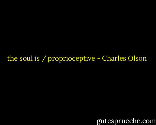 the soul is / proprioceptive - Charles Olson