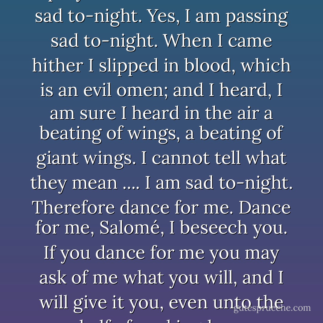 Salomé, Salomé, dance for me. I pray thee dance for me. I am sad to-night. Yes, I am passing sad to-night. When I came hither I slipped in blood, which is an evil omen; and I heard, I am sure I heard in the air a beating of wings, a beating of giant wings. I cannot tell what they mean .... I am sad to-night. Therefore dance for me. Dance for me, Salomé, I beseech you. If you dance for me you may ask of me what you will, and I will give it you, even unto the half of my kingdom. - Oscar Wilde