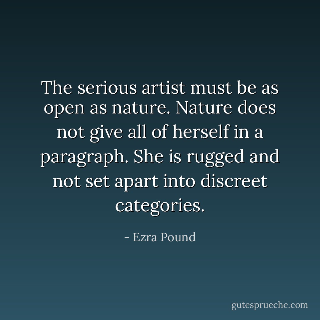 The serious artist must be as open as nature. Nature does not give all of herself in a paragraph. She is rugged and not set apart into discreet categories. - Ezra Pound