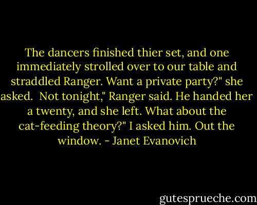 The dancers finished thier set, and one immediately strolled over to our table and straddled Ranger.<br />Want a private party?" she asked. <br />Not tonight," Ranger said. He handed her a twenty, and she left.<br />What about the cat-feeding theory?" I asked him.<br />Out the window. - Janet Evanovich