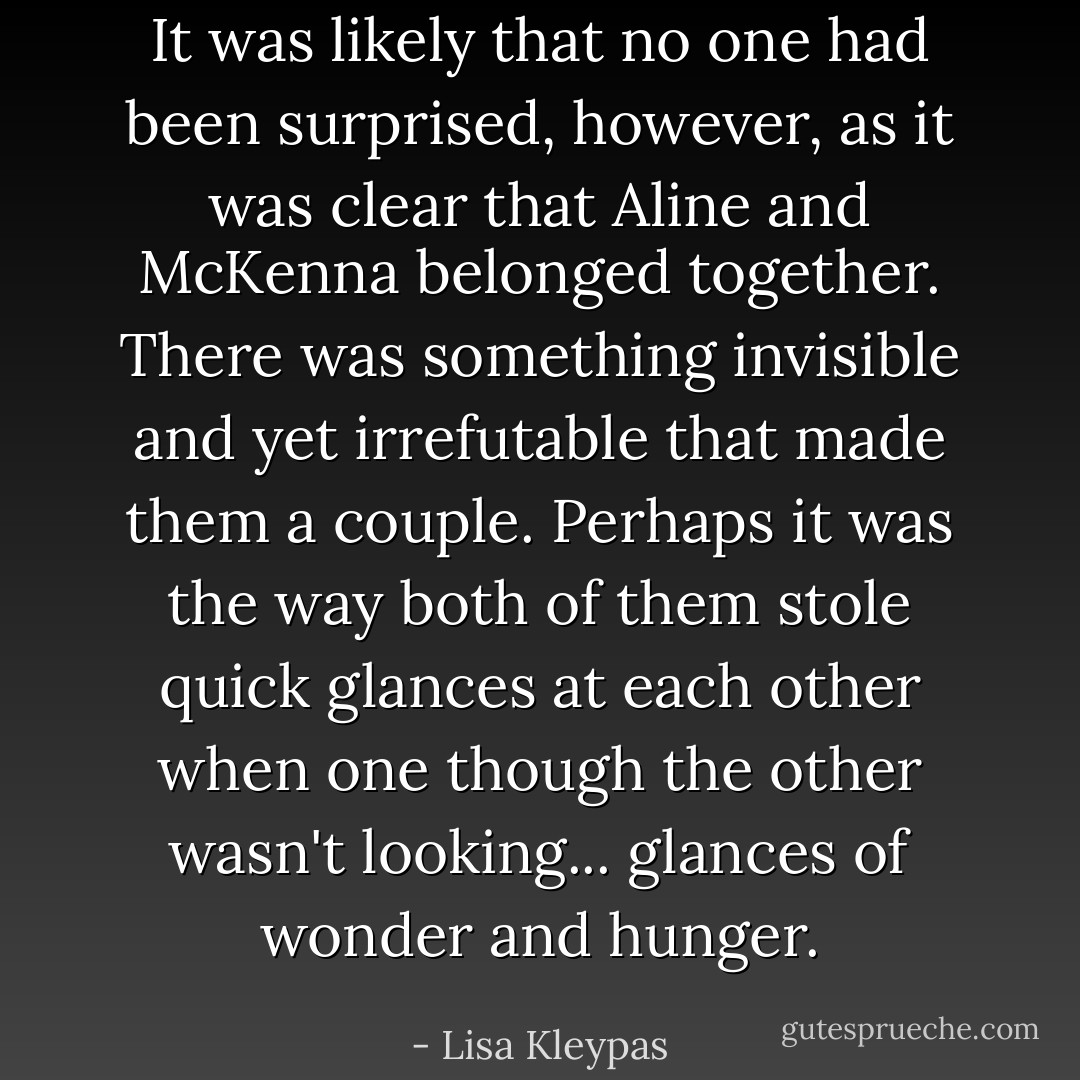It was likely that no one had been surprised, however, as it was clear that Aline and McKenna belonged together. There was something invisible and yet irrefutable that made them a couple. Perhaps it was the way both of them stole quick glances at each other when one though the other wasn't looking... glances of wonder and hunger. - Lisa Kleypas