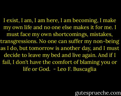 I exist, I am, I am here, I am becoming, I make my own life and no one else makes it for me. I must face my own shortcomings, mistakes, transgressions. No one can suffer my non-being as I do, but tomorrow is another day, and I must decide to leave my bed and live again. And if I fail, I don't have the comfort of blaming you or life or God.  - Leo F. Buscaglia