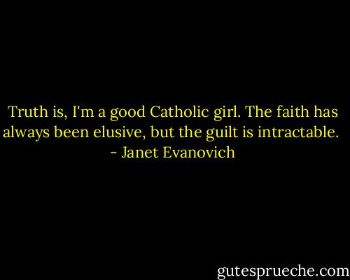 Truth is, I'm a good Catholic girl. The faith has always been elusive, but the guilt is intractable.  - Janet Evanovich