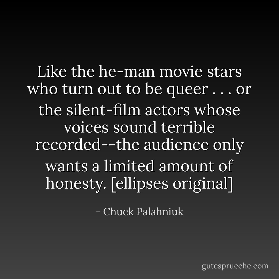 Like the he-man movie stars who turn out to be queer . . . or the silent-film actors whose voices sound terrible recorded--the audience only wants a limited amount of honesty. [ellipses original] - Chuck Palahniuk
