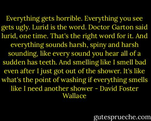 Everything gets horrible. Everything you see gets ugly. Lurid is the word. Doctor Garton said lurid, one time. That's the right word for it. And everything sounds harsh, spiny and harsh sounding, like every sound you hear all of a sudden has teeth. And smelling like I smell bad even after I just got out of the shower. It's like what's the point of washing if everything smells like I need another shower - David Foster Wallace