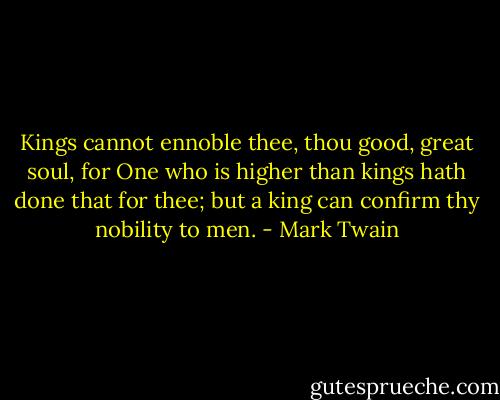 Kings cannot ennoble thee, thou good, great soul, for One who is higher than kings hath done that for thee; but a king can confirm thy nobility to men. - Mark Twain