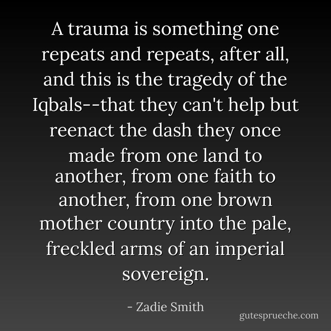 A trauma is something one repeats and repeats, after all, and this is the tragedy of the Iqbals--that they can't help but reenact the dash they once made from one land to another, from one faith to another, from one brown mother country into the pale, freckled arms of an imperial sovereign. - Zadie Smith