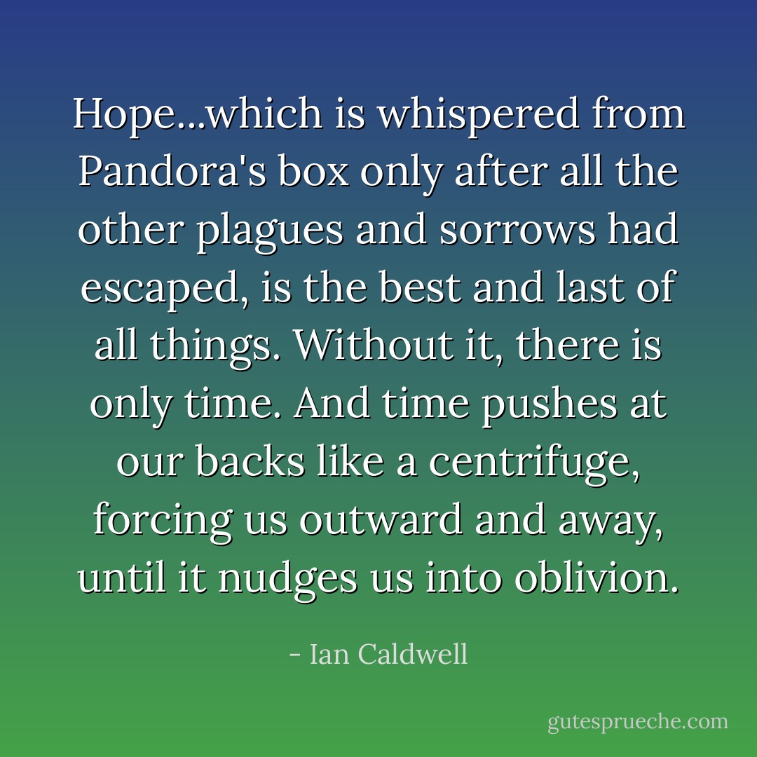 Hope...which is whispered from Pandora's box only after all the other plagues and sorrows had escaped, is the best and last of all things. Without it, there is only time. And time pushes at our backs like a centrifuge, forcing us outward and away, until it nudges us into oblivion. - Ian Caldwell