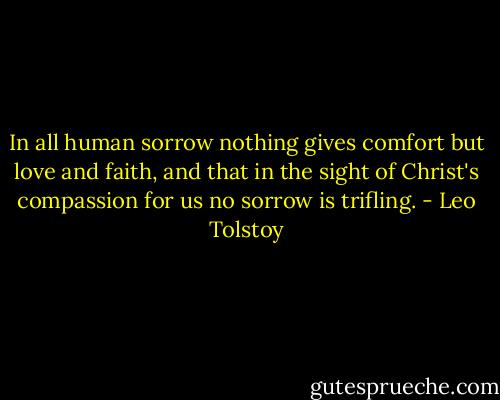 In all human sorrow nothing gives comfort but love and faith, and that in the sight of Christ's compassion for us no sorrow is trifling. - Leo Tolstoy