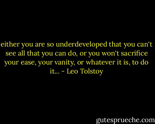 either you are so underdeveloped that you can't see all that you can do, or you won't sacrifice your ease, your vanity, or whatever it is, to do it... - Leo Tolstoy