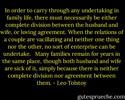 In order to carry through any undertaking in family life, there must necessarily be either complete division between the husband and wife, or loving agreement. When the relations of a couple are vacillating and neither one thing nor the other, no sort of enterprise can be undertake. <br /><br />Many families remain for years in the same place, though both husband and wife are sick of it, simply because there is neither complete division nor agreement between them. - Leo Tolstoy