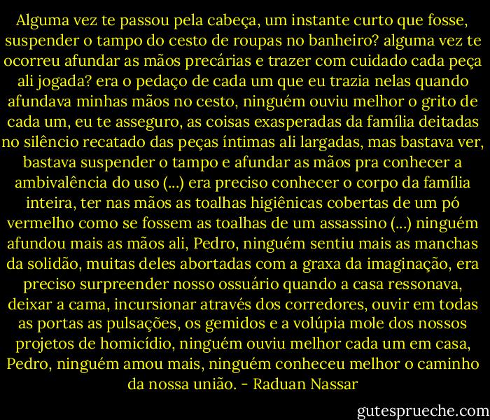 Alguma vez te passou pela cabeça, um instante curto que fosse, suspender o tampo do cesto de roupas no banheiro? alguma vez te ocorreu afundar as mãos precárias e trazer com cuidado cada peça ali jogada? era o pedaço de cada um que eu trazia nelas quando afundava minhas mãos no cesto, ninguém ouviu melhor o grito de cada um, eu te asseguro, as coisas exasperadas da família deitadas no silêncio recatado das peças íntimas ali largadas, mas bastava ver, bastava suspender o tampo e afundar as mãos pra conhecer a ambivalência do uso (...) era preciso conhecer o corpo da família inteira, ter nas mãos as toalhas higiênicas cobertas de um pó vermelho como se fossem as toalhas de um assassino (...) ninguém afundou mais as mãos ali, Pedro, ninguém sentiu mais as manchas da solidão, muitas deles abortadas com a graxa da imaginação, era preciso surpreender nosso ossuário quando a casa ressonava, deixar a cama, incursionar através dos corredores, ouvir em todas as portas as pulsações, os gemidos e a volúpia mole dos nossos projetos de homicídio, ninguém ouviu melhor cada um em casa, Pedro, ninguém amou mais, ninguém conheceu melhor o caminho da nossa união. - Raduan Nassar