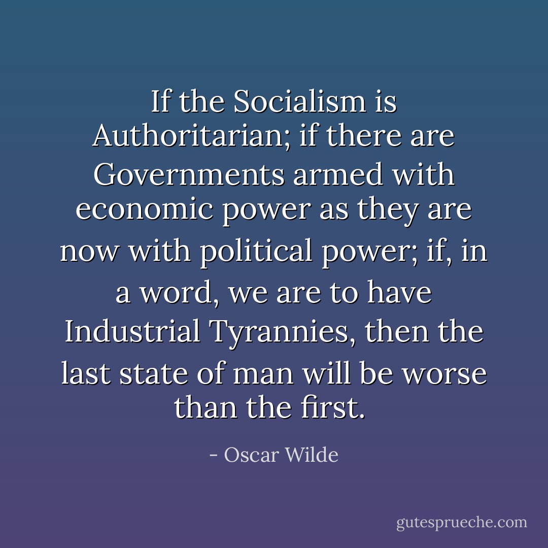 If the Socialism is Authoritarian; if there are Governments armed with economic power as they are now with political power; if, in a word, we are to have Industrial Tyrannies, then the last state of man will be worse than the first.  - Oscar Wilde