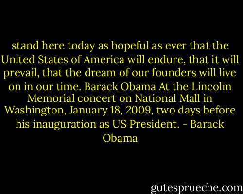 stand here today as hopeful as ever that the United States of America will endure, that it will prevail, that the dream of our founders will live on in our time.<br />Barack Obama<br />At the Lincolm Memorial concert on National Mall in Washington, January 18, 2009, two days before his inauguration as US President. - Barack Obama