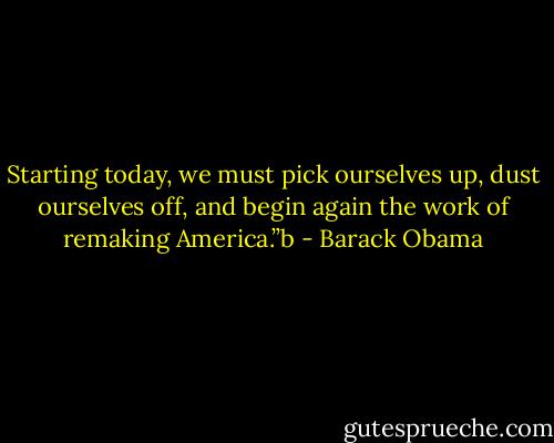 Starting today, we must pick ourselves up, dust ourselves off, and begin again the work of remaking America.”b - Barack Obama