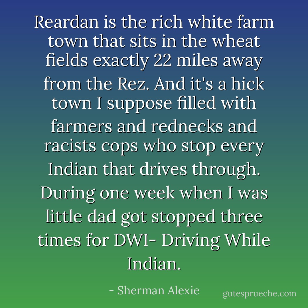 Reardan is the rich white farm town that sits in the wheat fields exactly 22 miles away from the Rez. And it's a hick town I suppose filled with farmers and rednecks and racists cops who stop every Indian that drives through. During one week when I was little dad got stopped three times for DWI- Driving While Indian. - Sherman Alexie