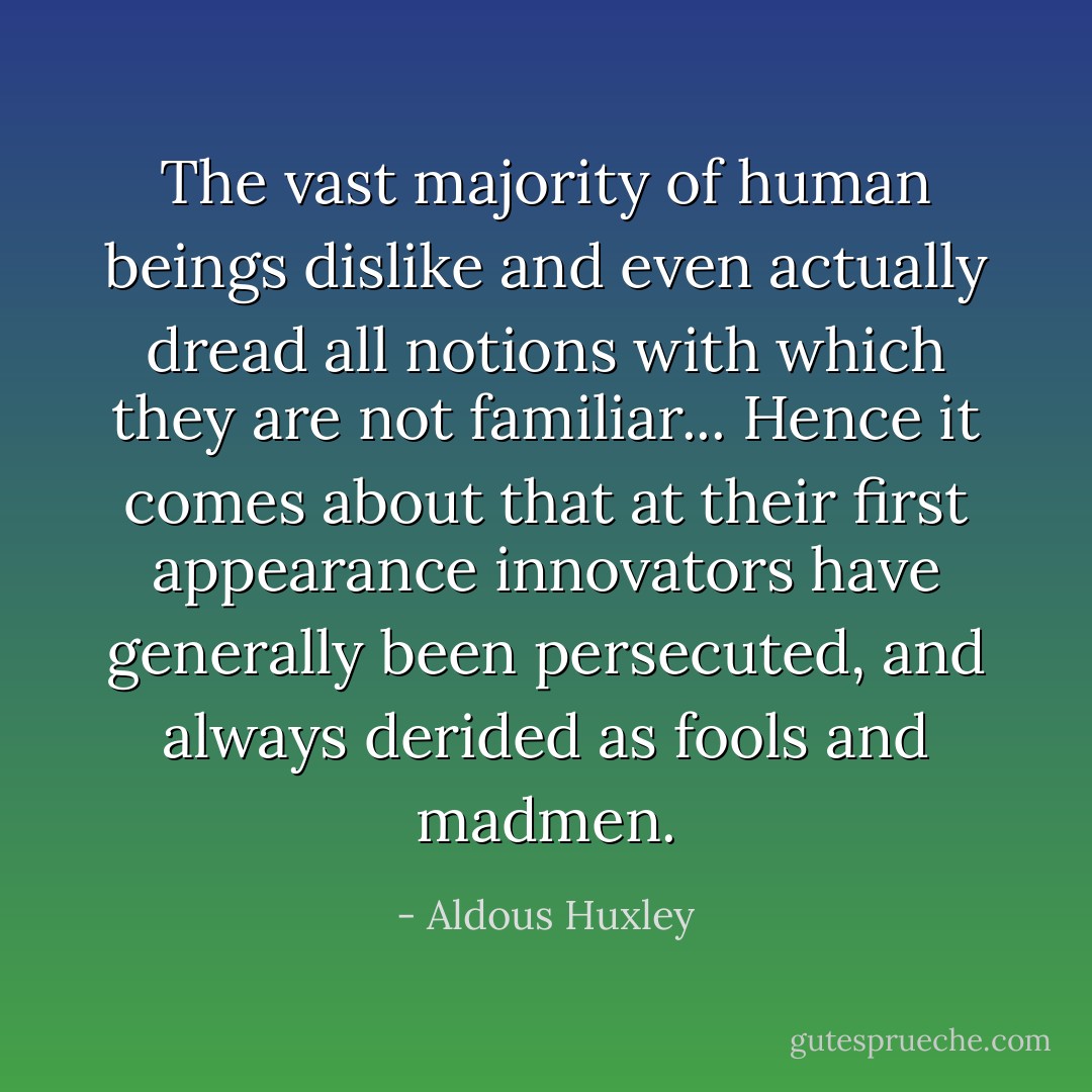 The vast majority of human beings dislike and even actually dread all notions with which they are not familiar... Hence it comes about that at their first appearance innovators have generally been persecuted, and always derided as fools and madmen. - Aldous Huxley